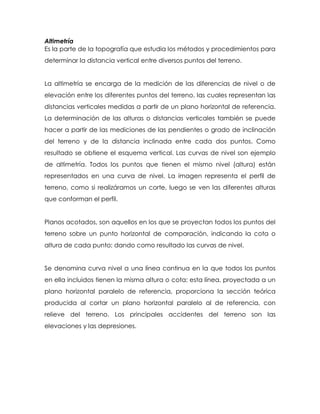 Altimetría
Es la parte de la topografía que estudia los métodos y procedimientos para
determinar la distancia vertical entre diversos puntos del terreno.
La altimetría se encarga de la medición de las diferencias de nivel o de
elevación entre los diferentes puntos del terreno, las cuales representan las
distancias verticales medidas a partir de un plano horizontal de referencia.
La determinación de las alturas o distancias verticales también se puede
hacer a partir de las mediciones de las pendientes o grado de inclinación
del terreno y de la distancia inclinada entre cada dos puntos. Como
resultado se obtiene el esquema vertical. Las curvas de nivel son ejemplo
de altimetría. Todos los puntos que tienen el mismo nivel (altura) están
representados en una curva de nivel. La imagen representa el perfil de
terreno, como si realizáramos un corte, luego se ven las diferentes alturas
que conforman el perfil.
Planos acotados, son aquellos en los que se proyectan todos los puntos del
terreno sobre un punto horizontal de comparación, indicando la cota o
altura de cada punto; dando como resultado las curvas de nivel.
Se denomina curva nivel a una línea continua en la que todos los puntos
en ella incluidos tienen la misma altura o cota; esta línea, proyectada a un
plano horizontal paralelo de referencia, proporciona la sección teórica
producida al cortar un plano horizontal paralelo al de referencia, con
relieve del terreno. Los principales accidentes del terreno son las
elevaciones y las depresiones.
 