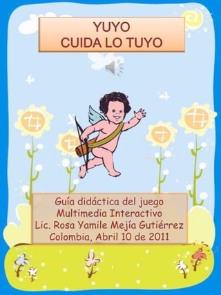 YUYO
     CUIDA LO TUYO




     Guía didáctica del juego
     Multimedia Interactivo
Lic. Rosa Yamile Mejía Gutiérrez
   Colombia, Abril 10 de 2011
 
