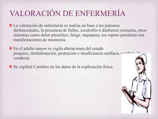 VALORACIÓN DE ENFERMERÍA
La valoración de enfermería se realiza en base a los patrones
disfuncionales, la presencia de fiebre, escalofrío o diaforesis nocturna, otros
síntomas como dolor pleurítico, fatiga, taquipnea, tos esputo purulento son
manifestaciones de neumonía.
En el adulto mayor se vigila alteraciones del estado
psíquico, deshidratación, postración e insuficiencia cardíaca, cambios de
conducta
Se vigilará Cambios en los datos de la exploración física

 