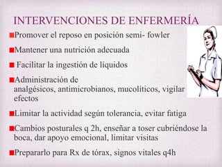 INTERVENCIONES DE ENFERMERÍA
Promover el reposo en posición semi- fowler

Mantener una nutrición adecuada
Facilitar la ingestión de líquidos
Administración de
analgésicos, antimicrobianos, mucolíticos, vigilar
efectos
Limitar la actividad según tolerancia, evitar fatiga

Cambios posturales q 2h, enseñar a toser cubriéndose la
boca, dar apoyo emocional, limitar visitas
Prepararlo para Rx de tórax, signos vitales q4h

 