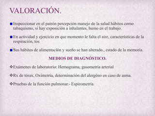 VALORACIÓN.
Inspeccionar en el patrón percepción manejo de la salud hábitos como
tabaquismo, si hay exposición a inhalantes, humo en el trabajo.
En actividad y ejercicio en que momento le falta el aire, características de la
respiración, tos
Sus hábitos de alimentación y sueño se han alterado., estado de la memoria.
MEDIOS DE DIAGNÓSTICO.
Exámenes de laboratorio: Hemograma, gasometría arterial
Rx de tórax, Oximetría, determinación del alergéno en caso de asma.
Pruebas de la función pulmonar.- Espirometría.

 