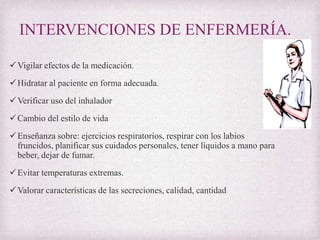 INTERVENCIONES DE ENFERMERÍA.
 Vigilar efectos de la medicación.
 Hidratar al paciente en forma adecuada.
 Verificar uso del inhalador
 Cambio del estilo de vida
 Enseñanza sobre: ejercicios respiratorios, respirar con los labios
fruncidos, planificar sus cuidados personales, tener líquidos a mano para
beber, dejar de fumar.
 Evitar temperaturas extremas.
 Valorar características de las secreciones, calidad, cantidad

 