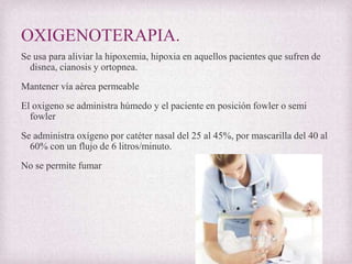 OXIGENOTERAPIA.
Se usa para aliviar la hipoxemia, hipoxia en aquellos pacientes que sufren de
disnea, cianosis y ortopnea.
Mantener vía aérea permeable
El oxigeno se administra húmedo y el paciente en posición fowler o semi
fowler
Se administra oxígeno por catéter nasal del 25 al 45%, por mascarilla del 40 al
60% con un flujo de 6 litros/minuto.
No se permite fumar

 