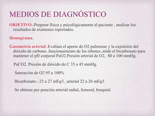 MEDIOS DE DIAGNÓSTICO
OBJETIVO.-Preparar física y psicológicamente al paciente , analizar los
resultados de exámenes reportados.
Hemograma.
Gasometría arterial .Evalúan el aporte de O2 pulmonar y la expulsión del
dióxido de carbono ,funcionamiento de los riñones ,mide el bicarbonato para
mantener el pH corporal PaO2.Presión arterial de O2, 80 a 100 mmHg.
PaCO2. Presión de dióxido de C 35 a 45 mmHg.
Saturación de O2 95 a 100%
Bicarbonato.- 23 a 27 mEq/l , arterial 22 a 26 mEq/l
Se obtiene por punción arterial radial, femoral, braquial.

 