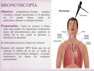 BRONCOSCOPÍA.
Objetivos

terapéuticos.-Extraer cuerpos
extraños, extraer secreciones si el paciente
no
lo
puede
hacer,
tratar
la
atelectasia, destruir y extirpar lesiones.

Preparación.- Estar en ayunas 6 horas
antes del estudio, Se administra medicación
antes del procedimiento para suprimir el
reflejo de la tos, sedar al paciente y
disminuir la ansiedad
Se debe quitar prótesis, lentes de contacto.
Después del examen NPO hasta que no se
reanude el reflejo de la tos, se vigila al
paciente si está confuso, letárgico, el estado
respiratorio en busca de cualquier
anormalidad.

 