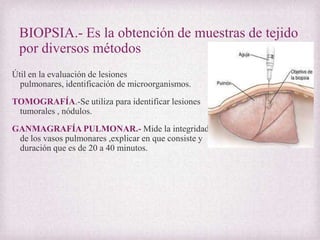 BIOPSIA.- Es la obtención de muestras de tejido
por diversos métodos
Útil en la evaluación de lesiones
pulmonares, identificación de microorganismos.
TOMOGRAFÍA.-Se utiliza para identificar lesiones
tumorales , nódulos.
GANMAGRAFÍA PULMONAR.- Mide la integridad
de los vasos pulmonares ,explicar en que consiste y
duración que es de 20 a 40 minutos.

 