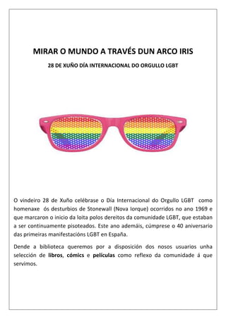 MIRAR O MUNDO A TRAVÉS DUN ARCO IRIS
28 DE XUÑO DÍA INTERNACIONAL DO ORGULLO LGBT
O vindeiro 28 de Xuño celébrase o Día Internacional do Orgullo LGBT como
homenaxe ós desturbios de Stonewall (Nova Iorque) ocorridos no ano 1969 e
que marcaron o inicio da loita polos dereitos da comunidade LGBT, que estaban
a ser continuamente pisoteados. Este ano ademáis, cúmprese o 40 aniversario
das primeiras manifestacións LGBT en España.
Dende a biblioteca queremos por a disposición dos nosos usuarios unha
selección de libros, cómics e películas como reflexo da comunidade á que
servimos.
 