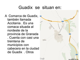 Guadix se situan en:
A Comarca de Guadix,
 también llamada
 Accitania . Es una
 comaca situada al
 nordeste de la
 provincia de Granada
 . Cuenta con casi una
 treintena de
 municipios con
 cabecera en la ciudad
 de Guadix . Otros
 