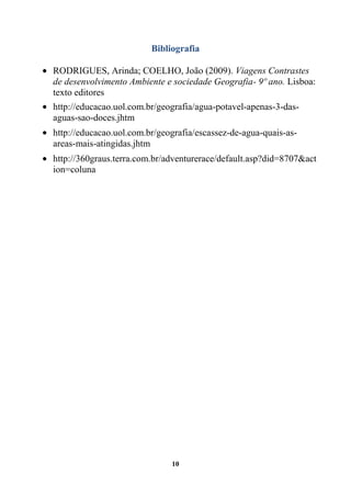 Bibliografia

RODRIGUES, Arinda; COELHO, João (2009). Viagens Contrastes
de desenvolvimento Ambiente e sociedade Geografia- 9º ano. Lisboa:
texto editores
http://educacao.uol.com.br/geografia/agua-potavel-apenas-3-das-
aguas-sao-doces.jhtm
http://educacao.uol.com.br/geografia/escassez-de-agua-quais-as-
areas-mais-atingidas.jhtm
http://360graus.terra.com.br/adventurerace/default.asp?did=8707&act
ion=coluna




                              10
 