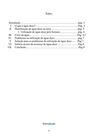Índice


 Introdução…………………………………………………………pág. 3
   I. O que é água doce? …………………………………………Pág. 4
  II. Distribuição de água doce na terra …………………………pág. 5
         1. Utilização de água doce pelo homem…………………pág. 6
 III. Ciclo da água……………………………………………….Pág. 6,7
IV. Problemas na utilização de água doce………………………pág.7
  V. Solução para os problemas da utilização de água doce…….Pág.7
VI. Notícia acerca da escassez de água doce……………………Pág.8
VII. Conclusão……………………………………………………Pág.9




                             Introdução

                                 2
 