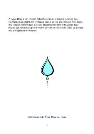A Água Doce é um recurso natural essencial, é um dos recursos mais
essenciais que a terra nos fornece,é aquela que se encontra em rios, lagos,
nos lençóis subterrâneos e até em glaciaresmas nem toda a água doce
poderá ser consumida pelo homem, devido ao seu estado físico ou porque
não é própria para consumo.




                   Distribuição de Água Doce na Terra


                                      4
 