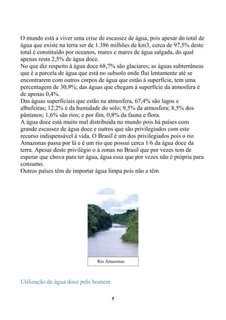 O mundo está a viver uma crise de escassez de água, pois apesar do total de
água que existe na terra ser de 1.386 milhões de km3, cerca de 97,5% deste
total é constituído por oceanos, mares e mares de água salgada, do qual
apenas resta 2,5% de água doce.
No que diz respeito á água doce 68,7% são glaciares; as águas subterrâneas
que é a parcela de água que está no subsolo onde flui lentamente até se
encontrarem com outros corpos de água que estão á superfície, tem uma
percentagem de 30,9%; das águas que chegam á superfície da atmosfera é
de apenas 0,4%.
Das águas superficiais que estão na atmosfera, 67,4% são lagos e
albufeiras; 12,2% é da humidade do solo; 9,5% da atmosfera; 8,5% dos
pântanos; 1,6% são rios; e por fim, 0,8% da fauna e flora.
A água doce está muito mal distribuída no mundo pois há países com
grande escassez de água doce e outros que são privilegiados com este
recurso indispensável á vida. O Brasil é um dos privilegiados pois o rio
Amazonas passa por lá e é um rio que possui cerca 1/6 da água doce da
terra. Apesar deste privilégio o á zonas no Brasil que por vezes tem de
esperar que chova para ter água, água essa que por vezes não é própria para
consumo.
Outros países têm de importar água limpa pois não a têm.




                               Rio Amazonas



Utilização de água doce pelo homem

                                     5
 