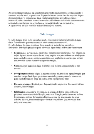 As necessidades humanas de água foram crescendo gradualmente, acompanhando o
aumento populacional, a quantidade de população que temos é muito superior á água
doce disponível. O consumo de água é naturalmente mais elevado nos países
industrializados, é também um recurso muito utilizado em actividades humanas como:
actividades domésticas, na agricultura, e como já foi referido na indústria.
A água doce é um dos recursos mais utilizados pelo homem.


                                   Ciclo da água

O ciclo da água é um ciclo natural do qual é responsável pela manutenção da água
doce, fazendo com que este recurso se torne um recurso renovável.
O ciclo da água é a troca constante de água entre a hidrosfera e atmosfera.
Existem os principais processos para a troca de água entre a hidrosfera e atmosfera:

      Evaporação: a evaporação ocorre nos oceanos mas também nos rios e lagos, ou
      seja a água existente nesses locais evapora para o ar passando do estado liquido
      para o estado gasoso; o mesmo acontece com as plantas e animais que sofrem
      um processo com o nome de evapotranspiração.

      Condensação: depois da água evaporar, essa mesma água acumula-se nas
      nuvens.

      Precipitação: estando a água já acumulada nas nuvens dá-se a precipitação que
      consiste na queda de água que estava no estado gasoso passando novamente
      para o estado líquido, onde irá cair na terra ou mesmo no mar.

      Escoamento superficial: depois da precipitação a água terá de escorrer até aos
      oceanos, rios ou lagos.

      Infiltração: ao ocorrer a precipitação a água pode filtrar-se no solo esse
      processo tem o nome de infiltração, com esta filtração pode formar-se toalhas
      freáticas que se trata de lençóis subterrâneos que é a acumulação de água
      debaixo do solo, mas também pode formar-se aquíferos que por vezes dam
      origem a nascentes.




                                           6
 