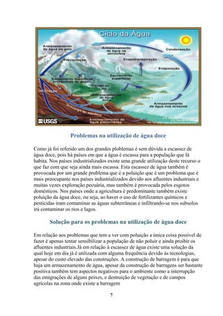 Problemas na utilização de água doce

Como já foi referido um dos grandes ploblemas é sem dúvida a escassez de
água doce, pois há países em que a água é escassa para a população que lá
habita. Nos países industrializados existe uma grande utilização deste recurso o
que faz com que seja ainda mais escassa. Esta escassez de água também é
provocada por um grande problema que é a poluição que é um problema que é
mais preocupante nos países industrializados devido aos afluentes industriais e
muitas vezes exploração pecuária, mas também é provocada pelos esgotos
domésticos. Nos países onde a agricultura é predominante também existe
poluição da água doce, ou seja, ao haver o uso de fertilizantes químicos e
pesticidas iram contaminar as águas subterrâneas e infiltrando-se nos subsolos
irá contaminar os rios e lagos.

       Solução para os problemas na utilização de água doce

Em relação aos problemas que tem a ver com poluição a única coisa possível de
fazer é apenas tentar sensibilizar a população de não poluir e ainda proibir os
afluentes industriais.Já em relação á escassez de água existe uma solução da
qual hoje em dia já é utilizada com alguma frequência devido às tecnologias,
apesar do custo elevado das construções. A construção de barragem é para que
haja um armazenamento de água, apesar da construção de barragens ser bastante
positiva também tem aspectos negativos para o ambiente como a interrupção
das emigrações de alguns peixes, e destruição de vegetação e de campos
agrícolas na zona onde existe a barragem

                                    7
 