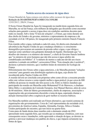 Notícia acerca da escassez de água doce
Fórum Mundial da Água começa com alertas sobre escassez de água doce
Redação do DIARIODEPERNAMBUCO.COM.BR
12/03/2012 | 20h54 | França
O Sexto Fórum Mundial da Água foi inaugurado na manhã desta segunda-feira em
Marselha, no sul da França, com milhares de delegados que discutirão como encontrar
soluções para garantir o acesso à água doce em condições sanitárias decentes para
todos no mundo. Sob o lema "É hora de soluções", o Fórum, que reúne durante seis
dias chefes de Estado e de governo, ministros e representantes de empresas e da
sociedade civil de 140 países, foi inaugurado pelo primeiro-ministro francês François
Fillon.
Esta reunião sobre a água, realizada a cada três anos, foi aberta com chamados de
advertência das Nações Unidas de que a mudança climática e o crescimento
demográfico provocaram um aumento da pressão sobre a água, o que obriga a
repensar como satisfazer esta galopante demanda do líquido. Declarando que "os
desafios são imensos e os números são tenazes", o chefe de Governo francês lembrou
que "os números de seres humanos que não têm acesso à água salubre são
contabilizados em bilhões". E "o número de mortos a cada ano devido aos riscos
sanitários é contado em milhões", acrescentou Fillon. "Esta situação não é aceitável",
declarou o primeiro-ministro, que é também titular do ministério de Ecologia da
França.
Diferentemente dos Fóruns sobre a água anteriores, o de Marselha promete "soluções
concretas" para garantir uma distribuição equitativa da água, cujo direito foi
reconhecido pelas Nações Unidas em 2010.
A reunião deverá ser concluída com propostas sobre como aliviar a crescente pressão
sobre este valioso recurso e como repartir melhor a água potável, já que cerca de 800
milhões de pessoas no mundo não têm acesso a ela. Entre os líderes mundiais que
participarão da reunião em Marselha estão Mohammed VI do Marrocos, o chadiano
Idriss Deby e o presidente da Comissão Europeia, José Manuel Barroso, além de cerca
de 60 ministros. Além de líderes governamentais, chefes de empresas, associações e
organizações não governamentais discutirão o tema da água, esperando chamar a
atenção internacional sobre a urgência de gerir melhor os recursos hídricos.

Em Marselha também será realizado um Fórum alternativo, que reunirá centenas de
organizações não governamentais. Cerca de 2 mil representantes da sociedade civil,
provenientes da América Latina, Espanha, Alemanha, Europa, África e Estados
Unidos participarão do encontro, que tem início na quarta-feira.
Como pano de fundo destas duas reuniões está o alarmante estudo da ONU
apresentado nesta segunda-feira, que ressalta que as mudanças climáticas, com suas
consequentes secas e inundações, estão agravando a situação da água, ao derreter as
geleiras e provocar mudanças nos padrões de chuva, o que impacta seriamente nas
fontes de água.
                                          8
 