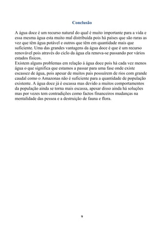 Conclusão

A água doce é um recurso natural do qual é muito importante para a vida e
essa mesma água esta muito mal distribuída pois há países que são raras as
vez que têm água potável e outros que têm em quantidade mais que
suficiente. Uma das grandes vantagens da água doce é que é um recurso
renovável pois através do ciclo da água ela renova-se passando por vários
estados físicos.
Existem alguns problemas em relação á água doce pois há cada vez menos
água o que significa que estamos a passar para uma fase onde existe
escassez de água, pois apesar de muitos pais possuírem de rios com grande
caudal como o Amazonas não é suficiente para a quantidade de população
existente. A água doce já é escassa mas devido a muitos comportamentos
da população ainda se torna mais escassa, apesar disso ainda há soluções
mas por vezes tem contradições como factos financeiros mudanças na
mentalidade das pessoa e a destruição de fauna e flora.




                                     9
 