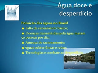 Água doce e desperdícioPoluição das águas no Brasil▲ Falta de saneamento básico;▲ Doenças transmitidas pela água matam 50 pessoas por dia;▲ Ameaça de racionamento;▲Águas subterrâneas e reúso;▲ Tecnologias e combate ao desperdício; 