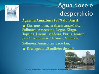 Água doce e desperdícioÁgua na Amazônia (80% do Brasil):▲ Rios que formam abacia amazônica : Solimões, Amazonas, Negro, Xingu, Tapajós, Jurema, Madeira, Purus, BrancoJuruá, Trombetas, Uatumã, Mamoré;Solimões/Amazonas: 7.100 km;▲ Drenagem: 5,8 milhões de km2(*) GWL=  106 watts-hora. Fonte: Atlas Geográfico Melhoramentos, 2000