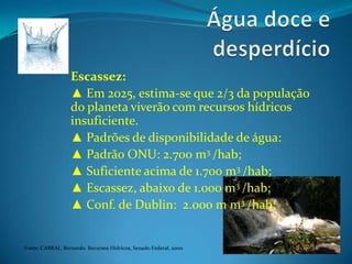 Água doce e desperdícioEscassez:▲ Em 2025, estima-se que 2/3 da população  do planeta viverão com recursos hídricos insuficiente.▲ Padrões de disponibilidade de água:▲ Padrão ONU: 2.700 m3 /hab;▲ Suficiente acima de 1.700 m3 /hab;▲ Escassez, abaixo de 1.000 m3 /hab;▲ Conf. de Dublin:  2.000 m m3 /hab;Fonte: CABRAL, Bernardo. Recursos Hídricos, Senado Federal, 2000