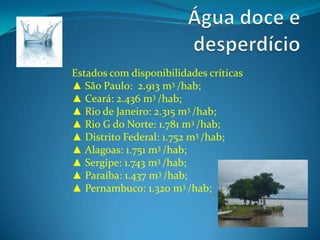Água doce e desperdícioEstados com disponibilidades críticas▲ São Paulo:  2.913 m3 /hab;▲ Ceará: 2.436 m3 /hab;▲ Rio de Janeiro: 2.315 m3 /hab;▲ Rio G do Norte: 1.781 m3 /hab;▲ Distrito Federal: 1.752 m3 /hab;▲ Alagoas: 1.751 m3 /hab; ▲ Sergipe: 1.743 m3 /hab;▲ Paraíba: 1.437 m3 /hab;▲ Pernambuco: 1.320 m3 /hab;