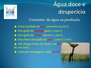 Água doce e desperícioConsumo  de água na produção▲ Uma tonelada de aço consome 15.000 l;▲ Um quilo de frango gasta  2.000 l;▲ Um quilo de arroz absorve  1.500 l;▲ Para fazer um quilo de pão, 1.000 l (1 m3);▲ Até chegar à fase de abate, um boi necessita de 100 mil l;▲ Linha de montagem, cada carro  6.000 l.