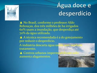 Água doce e desperdício▲ No Brasil, conforme o professor Aldo Rebouças, dos três milhões de ha irrigados 60% usam a inundação, que desperdiça até 70% da água utilizada.▲ A técnica recomendada é a do gotejamento por reduzir o desperdício.A indústria descarta água usada sem nenhum tratamento.▲ Centros urbanos impermeabilizam solo: aumenta alagamentos.