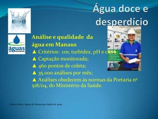Água doce e desperdícioAnálise e qualidade  daágua em Manaus▲ Critérios:  cor, turbidez, pH e cloro;▲ Captação monitorada;▲ 460 pontos de coleta;▲ 35.000 análises por mês;▲ Análises obedecem às normas da Portaria nº  518/04, do Ministério da Saúde.Fonte e fotos: Águas do Amazonas, dados de 2009