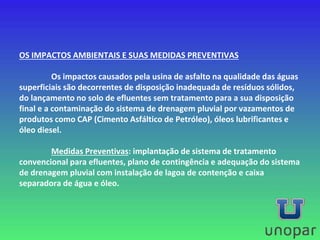 OS IMPACTOS AMBIENTAIS E SUAS MEDIDAS PREVENTIVAS
Os impactos causados pela usina de asfalto na qualidade das águas
superficiais são decorrentes de disposição inadequada de resíduos sólidos,
do lançamento no solo de efluentes sem tratamento para a sua disposição
final e a contaminação do sistema de drenagem pluvial por vazamentos de
produtos como CAP (Cimento Asfáltico de Petróleo), óleos lubrificantes e
óleo diesel.
Medidas Preventivas: implantação de sistema de tratamento
convencional para efluentes, plano de contingência e adequação do sistema
de drenagem pluvial com instalação de lagoa de contenção e caixa
separadora de água e óleo.
 