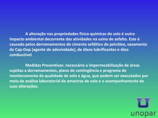 A alteração nas propriedades físico-químicas do solo é outro
impacto ambiental decorrente das atividades na usina de asfalto. Este é
causado pelos derramamentos de cimento asfáltico de petróleo, vazamento
de Cap-Dop (agente de adesividade), de óleos lubrificantes e óleo
combustível.
Medidas Preventivas: necessário a impermeabilização de áreas
sujeitas a derramamentos, plano de contingência e programa de
monitoramento da qualidade de solo e água, que podem ser executados por
meio de análise laboratorial de amostras de solo e o acompanhamento de
suas alterações.
 