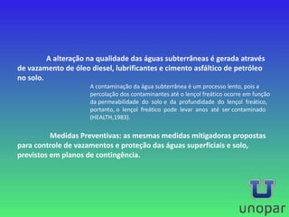 A alteração na qualidade das águas subterrâneas é gerada através
de vazamento de óleo diesel, lubrificantes e cimento asfáltico de petróleo
no solo.
A contaminação da água subterrânea é um processo lento, pois a
percolação dos contaminantes até o lençol freático ocorre em função
da permeabilidade do solo e da profundidade do lençol freático,
portanto, o lençol freático pode levar anos até ser contaminado
(HEALTH,1983).
Medidas Preventivas: as mesmas medidas mitigadoras propostas
para controle de vazamentos e proteção das águas superficiais e solo,
previstos em planos de contingência.
 