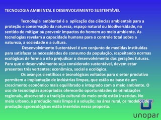 TECNOLOGIA AMBIENTAL E DESENVOLVIMENTO SUSTENTÁVEL
Tecnologia ambiental é a aplicação das ciências ambientais para a
proteção e conservação da natureza, espaço natural ou biodiversidade, no
sentido de mitigar ou prevenir impactos do homem ao meio ambiente. As
tecnologias revelam a capacidade humana para o controle total sobre a
natureza, a sociedade e a cultura.
Desenvolvimento Sustentável é um conjunto de medidas instituídas
para satisfazer as necessidades de consumo da população, respeitando normas
ecológicas de forma a não prejudicar o desenvolvimento das gerações futuras.
Para que o desenvolvimento seja considerado sustentável, devem estar
presentes três vertentes: econômica, social e ecológica.
Os avanços científicos e tecnológicos voltados para o setor produtivo
permitem a implantação de indústrias limpas, que estão na base de um
crescimento econômico mais equilibrado e integrado com o meio ambiente. O
uso de tecnologias apropriadas oferecerão oportunidades de otimizações
regionais, absorvendo a tradição cultural do meio onde estão inseridas. No
meio urbano, a produção mais limpa é a solução; na área rural, os modelos de
produção agroecológicos estão inseridos nessa proposta.
 