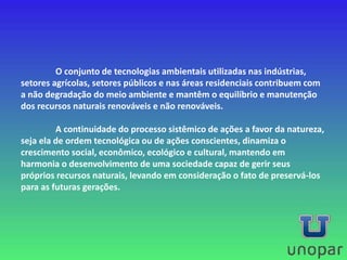 O conjunto de tecnologias ambientais utilizadas nas indústrias,
setores agrícolas, setores públicos e nas áreas residenciais contribuem com
a não degradação do meio ambiente e mantêm o equilíbrio e manutenção
dos recursos naturais renováveis e não renováveis.
A continuidade do processo sistêmico de ações a favor da natureza,
seja ela de ordem tecnológica ou de ações conscientes, dinamiza o
crescimento social, econômico, ecológico e cultural, mantendo em
harmonia o desenvolvimento de uma sociedade capaz de gerir seus
próprios recursos naturais, levando em consideração o fato de preservá-los
para as futuras gerações.
 