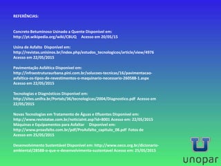 REFERÊNCIAS:
Concreto Betuminoso Usinado a Quente Disponível em:
http://pt.wikipedia.org/wiki/CBUQ Acesso em 20/05/15
Usina de Asfalto Disponível em:
http://revistas.unisinos.br/index.php/estudos_tecnologicos/article/view/4976
Acesso em 22/05/2015
Pavimentação Asfáltica Disponível em:
http://infraestruturaurbana.pini.com.br/solucoes-tecnicas/16/pavimentacao-
asfaltica-os-tipos-de-revestimentos-o-maquinario-necessario-260588-1.aspx
Acesso em 22/05/2015
Tecnologias e Diagnósticos Disponível em:
http://sites.unifra.br/Portals/36/tecnologicas/2004/Diagnostico.pdf Acesso em
22/05/2015
Novas Tecnologias em Tratamento de Águas e Efluentes Disponível em:
http://www.revistatae.com.br/noticiaInt.asp?id=8001 Acesso em: 22/05/2015
Máquinas e Equipamentos para Asfaltar Disponível em:
http://www.proasfalto.com.br/pdf/ProAsfalto_capitulo_08.pdf Fotos de
Acesso em 25/05/2015
Desenvolvimento Sustentável Disponível em: http://www.oeco.org.br/dicionario-
ambiental/28588-o-que-e-desenvolvimento-sustentavel Acesso em: 25/05/2015
 