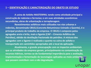 1 – IDENTIFICAÇÃO E CARACTERIZAÇÃO DO OBJETO DE ESTUDO
A usina de Asfalto MASTERPAV, tendo como atividade principal a
construção de rodovias e ferrovias; e em suas atividades econômicas
secundárias, obras de urbanização e terraplanagem.
Revestimentos asfálticos mais utilizados nas vias urbanas e
rodovias, denominado CBUQ (Concreto Betuminoso Usinado a Quente), é o
principal produto de trabalho da empresa. O CBUQ é composto pelos
agregados areia e brita, mais o ligante (CAP – Cimento Asfáltico de
Petróleo), obtido da destilação fracionada do petróleo. A mistura dos
agregados com o ligante é realizada a quente na usina de asfalto e
transportado em caminhões apropriados até o local da aplicação.
Atualmente, a grande preocupação com os impactos ambientais
que as atividades da empresa geram, principalmente na contaminação de
recursos hídricos, tornou-se de fundamental importância para a avaliação,
implementação e fomentação de tecnologias aplicadas ao meio ambiente
que possam contribuir com a não degradação.
 