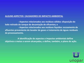 ALGUNS ASPECTOS CAUSADORES DE IMPACTO AMBIENTAL
- Aspectos relacionados aos resíduos sólidos: disposição do
lodo retirado do tanque de decantação de efluentes; e
- Aspectos relacionados aos resíduos líquidos: escoamento de
efluentes proveniente do lavador de gases e tratamento de águas residuais
do processamento.
A identificação de aspectos e impactos ambientais define
objetivos e metas a serem alcançadas, e define, também, o plano de ação.
 