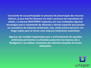 Consciente de sua participação no processo de preservação dos recursos
hídricos, já que este lhe favorece em todo o processo de manufatura de
asfalto, a empresa MASTERPAV implantou em suas instalações algumas
tecnologias para o tratamento de efluentes e demais aspectos que possam
ser causadores de impactos ambientais, mas, ainda precisa percorrer um
longo trajeto para se tornar uma empresa totalmente sustentável.
Algumas das medidas implantadas para o enfrentamento de questões
ambientais pertinentes às atividades poluentes da empresa são o
Biodigestor e as análises constantes dos efluentes lançados em locais
adequados.
 