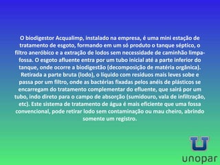 O biodigestor Acqualimp, instalado na empresa, é uma mini estação de
tratamento de esgoto, formando em um só produto o tanque séptico, o
filtro aneróbico e a extração de lodos sem necessidade de caminhão limpa-
fossa. O esgoto afluente entra por um tubo inicial até a parte inferior do
tanque, onde ocorre a biodigestão (decomposição de matéria orgânica).
Retirada a parte bruta (lodo), o líquido com resíduos mais leves sobe e
passa por um filtro, onde as bactérias fixadas pelos anéis de plásticos se
encarregam do tratamento complementar do efluente, que sairá por um
tubo, indo direto para o campo de absorção (sumidouro, vala de infiltração,
etc). Este sistema de tratamento de água é mais eficiente que uma fossa
convencional, pode retirar lodo sem contaminação ou mau cheiro, abrindo
somente um registro.
 