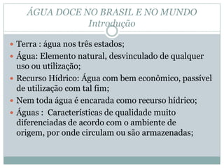 ÁGUA DOCE NO BRASIL E NO MUNDO
Introdução
 Terra : água nos três estados;
 Água: Elemento natural, desvinculado de qualquer
uso ou utilização;
 Recurso Hídrico: Água com bem econômico, passível
de utilização com tal fim;
 Nem toda água é encarada como recurso hídrico;
 Águas : Características de qualidade muito
diferenciadas de acordo com o ambiente de
origem, por onde circulam ou são armazenadas;
 
