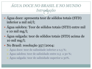 ÁGUA DOCE NO BRASIL E NO MUNDO
Introdução
 Água doce: apresenta teor de sólidos totais (STD)
inferior a mil ml/l;
 Água salobra: Teor de sólidos totais (STD) entre mil
e 10 mil mg/l;
 Água salgada: teor de sólidos totais (STD) acima de
10 mil mg/l;
 No Brasil: resolução 357/2004:
 Água doce: teor de salinidade inferior a 0,5 %;
 Água salobra: teor de salinidade entre 0,5 a 30 %;
 Água salgada: teor de salinidade superior a 30%.
 