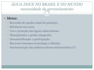 ÁGUA DOCE NO BRASIL E NO MUNDO
necessidade de gerenciamento
 Metas:
 Reversão do quadro atual de poluição;
 Eficiência nos usos;
 Uso e proteção das águas subterrâneas;
 Planejamento e gestão integrada;
 Descentralização e participação;
 Recursos humanos tecnologia e difusão;
 Harmonização das políticas desenvolvimentistas (?).
 