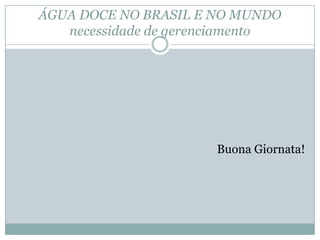 ÁGUA DOCE NO BRASIL E NO MUNDO
necessidade de gerenciamento
Buona Giornata!
 
