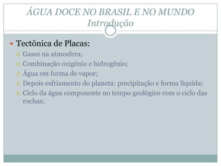 ÁGUA DOCE NO BRASIL E NO MUNDO
Introdução
 Tectônica de Placas:
 Gases na atmosfera;
 Combinação oxigênio e hidrogênio;
 Água em forma de vapor;
 Depois esfriamento do planeta: precipitação e forma líquida;
 Ciclo da água componente no tempo geológico com o ciclo das
rochas;
 