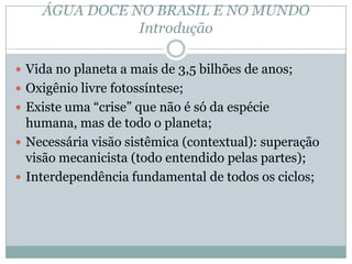 ÁGUA DOCE NO BRASIL E NO MUNDO
Introdução
 Vida no planeta a mais de 3,5 bilhões de anos;
 Oxigênio livre fotossíntese;
 Existe uma “crise” que não é só da espécie
humana, mas de todo o planeta;
 Necessária visão sistêmica (contextual): superação
visão mecanicista (todo entendido pelas partes);
 Interdependência fundamental de todos os ciclos;
 