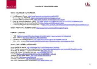 Facultad de Educación de Toledo

REDES EN LAS QUE PARTICIPAMOS.
Perfil Magisterio Toledo: https://www.facebook.com/educaciontoledoUCLM
Revista Digital EL RECREO: http://revistamagisterioelrecreo.blogspot.com.es/
Facultad de Educación de Toledo: https://www.facebook.com/groups/170251218255/
Canal de vídeos de Magisterio Toledo: http://www.youtube.com/playlist?list=PLAF0FCD2993001990&feature=plcp
Twitter Delegación de Alumnos Facultad Ed: https://twitter.com/#!/EducacionToledo
Facebook Delegación de Alumnos Facultad Ed: https://www.facebook.com/delegacionmagisteriotoledo.facultaddeeducacion
REDES PROYECTOS INVESTIGACIÓN: http://www.edullab.ull.es/ticse20/index.php?lang=es

CONTENT CURATOR.
TICE: http://www.scoop.it/t/tice-tecnologias-de-la-informacion-y-la-comunicacion-en-educacion/
Diario EDUTIC: http://paper.li/Ricardo_FM/1329397606
Educación en Castilla-La Mancha: http://www.scoop.it/t/educacion-en-castilla-la-mancha
Sobre redes sociales: http://www.scoop.it/t/e-learning-web-2-0-social-media-y-tic-en-pequenas-dosis
REDES PROFESIONALES DE INTERÉS.
Grupo Internet en el Aula: http://internetaula.ning.com/profile/RicardoFernandez
RUTE (Red Universitaria de Tecnología Educativa): http://redtecnologiaeducativa.ning.com/profile/RicardoFernandez
DIOE (Red de Didáctica y Organización Escolar): http://dioe.grou.ps/
Grupo DIM (DIDÁCTICA Y MULTIMEDIA) http://dimglobal.ning.com/
Linkedin: http://www.linkedin.com/profile/view?id=101287258&trk=tab_pro
Sociedad en Red desde el MEC: http://www.red.es/conocenos/18
Red Portfolio: http://www.redportfolio.org/
Iniciación a la Docencia: http://formadores.ning.com/
Red EEES (Red del profesor universitario): http://www.redeees.com/
10

 