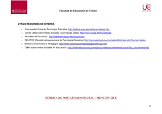 Facultad de Educación de Toledo

OTROS RECURSOS DE INTERÉS:
o

Enciclopedia Virtual de Tecnología Educativa: http://balboa.unex.es/crai/personal/evte.htm

o

Máster UNED sobre Redes Sociales y Aprendizaje Digital. http://www.scoop.it/t/munedrsyad

o

Ministerio de Educación: http://www.educacion.es/portada.html

o

RELATEC (Revista Latinoamericana de Tecnología Educativa) http://campusvirtual.unex.es/cala/editio/index.php?journal=relatec

o Revista Comunicación y Pedagogía. http://www.comunicacionypedagogia.com/cyp.html
o Taller sobre redes sociales en educación: http://internetaula.ning.com/group/redessocialeseneducacin?xg_source=activity

RÚBRICA DE PORTAFOLIOS DIGITAL – MENCIÓN TICE
11

 