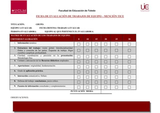 Facultad de Educación de Toledo

FICHA DE EVALUACIÓN DE TRABAJOS DE EQUIPO – MENCIÓN TICE
TITULACIÓN:

GRUPO:

EQUIPO A EVALUAR:

FECHA DEFENSA TRABAJO A EVALUAR:

PERSONA EVALUADORA:

EQUIPO AL QUE PERTENECE EL EVALUADOR/A:

MATRIZ DE EVALUACIÓN DE LOS TRABAJOS DE EQUIPO:
CRITERIOS/VALORACIÓN

0

10

15

20

25

30

1. Información temática
2. Estructura del trabajo: visión global. Interdisciplinaridad.
Orden y conexión de las partes. Esquema de trabajo. Rigor
científico (amplitud, profundidad).
3. Claridad, coordinación y precisión en la presentación:
Metodología Dca.
4. Calidad y adecuación de los Recursos didácticos empleados.
5. Aportaciones: originalidad, fundamentación.
6. Grado de aplicación práctica.
7. Interacción comunicativa. Debate.
8. Defensa del trabajo: conclusiones, juicio crítico.
9. Fuentes de información consultadas y complementarias.
PUNTUACIÓN MEDIA
OBSERVACIONES:

13

 