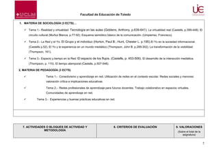 Facultad de Educación de Toledo
1. MATERIA DE SOCIOLOGÍA (3 ECTS)…
 Tema 1.- Realidad y virtualidad: Tecnología en las aulas (Giddens, Anthony, p.639-641). La virtualidad real (Castells, p.399-448). El
circuito cultural (Muñoz Blanca, p.77-92). Esquema semiótico básico de la comunicación. (Umpierrez, Francisco).
 Tema 2.- La Red y el Yo: El Grupo y el individuo (Horton, Paul B.; Hunt, Chester L. p.195).El Yo en la sociedad informacional.
(Castells p.52). El Yo y la experiencia en un mundo mediático (Thompson, John B. p.269-302). La transformación de la visibilidad
(Thompson, 161).
 Tema 3.- Espacio y tiempo en la Red: El espacio de los flujos. (Castells, p. 453-506). El desarrollo de la interacción mediática.
(Thompson, p. 115). El tiempo atemporal (Castells, p.507-548).
2. MATERIA DE PEDAGOGÍA (3 ECTS)


Tema 1.- Conectivismo y aprendizaje en red. Utilización de redes en el contexto escolar. Redes sociales y menores:
valoración crítica e implicaciones educativas



Tema 2.- Redes profesionales de aprendizaje para futuros docentes. Trabajo colaborativo en espacios virtuales.
Comunidades de aprendizaje en red.



Tema 3.- Experiencias y buenas prácticas educativas en red.

7. ACTIVIDADES O BLOQUES DE ACTIVIDAD Y
METODOLOGÍA

8. CRITERIOS DE EVALUACIÓN

9. VALORACIONES
(Sobre el total de la
asignatura)

5

 