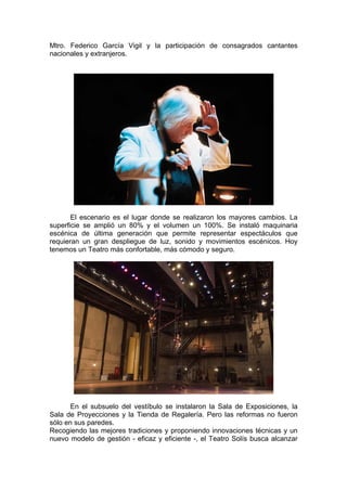 Mtro. Federico García Vigil y la participación de consagrados cantantes 
nacionales y extranjeros. 
El escenario es el lugar donde se realizaron los mayores cambios. La 
superficie se amplió un 80% y el volumen un 100%. Se instaló maquinaria 
escénica de última generación que permite representar espectáculos que 
requieran un gran despliegue de luz, sonido y movimientos escénicos. Hoy 
tenemos un Teatro más confortable, más cómodo y seguro. 
En el subsuelo del vestíbulo se instalaron la Sala de Exposiciones, la 
Sala de Proyecciones y la Tienda de Regalería. Pero las reformas no fueron 
sólo en sus paredes. 
Recogiendo las mejores tradiciones y proponiendo innovaciones técnicas y un 
nuevo modelo de gestión - eficaz y eficiente -, el Teatro Solís busca alcanzar 
 