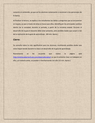 conjunto al contenido, ya que así los alumnos comenzarán a reconocer a los personajes de
la época.
Al finalizar la lectura, se explica a los estudiantes las tablas y preguntas que se encuentran
en la guía, ya que a través de estas se busca que ellos, identifiquen los principales cambios
dentro de la sociedad, durante el período, a partir de la iniciativa estatal. Durante el
desarrollo de la guía el docente debe estar presente, ante posibles dudas que surjan a raíz
de la realización de la guía de aprendizaje. (60 min. Aprox.)
Cierre:
Se consulta sobre lo más significativo para los alumnos, resolviendo posibles dudas que
estos hayan tenido durante la clase o el desarrollo de la guía de aprendizaje.
Nuevamente se les recuerda que visiten la página web
http://arielrecabarren9.wix.com/elperiodoradical ya que la próxima clase se trabajara en
ella, y al visitarla antes, se pueden ir familiarizando con ella (15 min. Aprox.)
 
