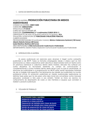 1. DATOS DE IDENTIFICACIÓN DA DISCIPLINA




NOME DA MATERIA: PRODUCCIÓN            PUBLICITARIA EN MEDIOS
AUDIOVISUAIS
CÓDIGO DA MATERIA: 2040113240
CARÁCTER: OBRIGATORIA
NIVEL/CICLO: 2º CICLO
CURSO NO QUE SE IMPARTE: 3º
DURACIÓN: CUADRIMESTRAL (1º cuadrimestre) CURSO 2010-11
CRÉDITOS/ECTS: de aula 3 (2 grupos)/ prácticos 3 (5 grupos). 18/6
TITULACIÓN: LICENCIATURA DE PUBLICIDADE E RELACIÓNS PÚBLICAS
CUERPO DOCENTE:
PROFESOR RESPONSABLE (Coordinador materia): Mónica Valderrama Santomé (150 horas)
Alberto Dafonte Gómez (30 horas)
Isabel Martínez Martínez (30 horas)
ÁREA RESPONSABLE: (105) Comunicación Audiovisual e Publicidade
DEPARTAMENTO: Dereito Público Especial e Comunicación Audiovisual e Publicidade


   2. INTRODUCCIÓN Á MATERIA


        As pezas audiovisuais son esenciais para alcanzar ó target nunha campaña
publicitaria e de RR.PP. Todos os formatos empregados desde o clásico spot ás mini
promociones ou vídeos corporativos serán descritos e desenvolvidos tanto en teoría como
en prácticas individuais e colectivas dentro desta materia. Ubicada tras coñecer por
outras disciplinas as tecnoloxías existentes no campo da comunicación e
complementando a outras materias dentro deste tercer curso no que la creatividade, as
estruturas da publicidade e a programación en RR.PP están sendo abordadas tratarase
de dar un bagaje máis específico nas ferramentas de traballo dun publicitario no mundo
profesional actual. En produción publicitaria en medios audiovisuales explicaranse as
distintas fases polas que ha de pasar unha idea inicial ata converterse nunha mensaxe
persuasivo acabado e listo para a súa emisión. Tamén se inicia ao alumno no
coñecemento do desempeño de cada un dos membros e equipos que conciben e
realizan o produto audiovisual.



   3. VOLUMEN DE TRABALLO




           ACTIVIDADES PARA A MATERIA                        HORAS/CURSO
           Asistencia a clases teóricas                          28
           Asistencia a clases prácticas                         28
           Preparación de traballos para clases de teoría         1
           Preparación de traballo para clases prácticas         27
           Estudio de preparación de clases de teoría            28
           Estudio de preparación de clases prácticas            28
 